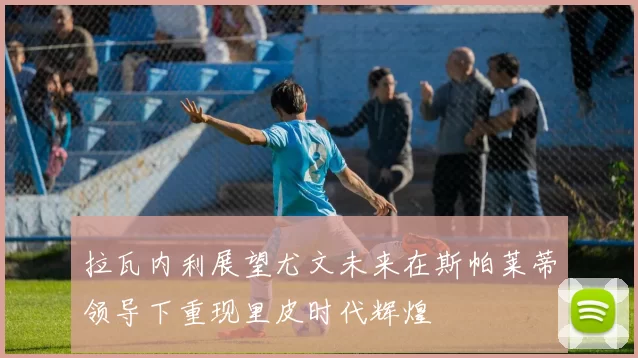 拉瓦内利展望尤文未来在斯帕莱蒂领导下重现里皮时代辉煌