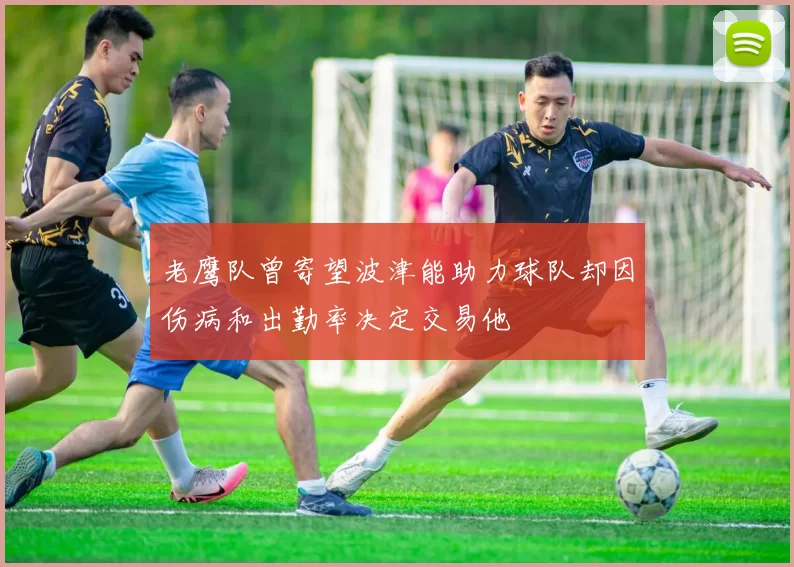 老鹰队曾寄望波津能助力球队却因伤病和出勤率决定交易他