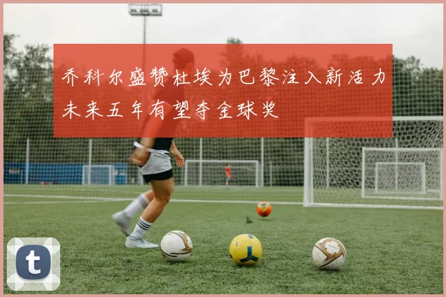 乔科尔盛赞杜埃为巴黎注入新活力未来五年有望夺金球奖