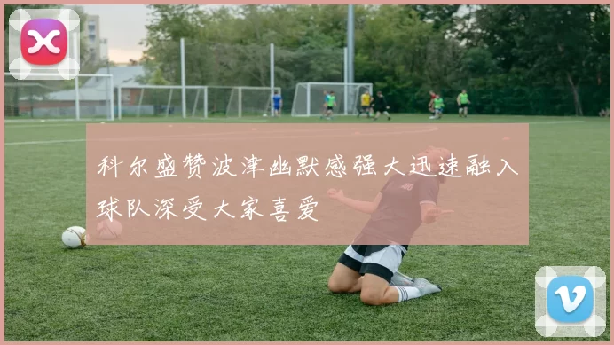 科尔盛赞波津幽默感强大迅速融入球队深受大家喜爱