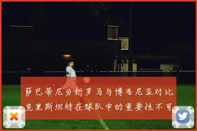 萨巴蒂尼分析罗马与博洛尼亚对比克里斯坦特在球队中的重要性不可替代