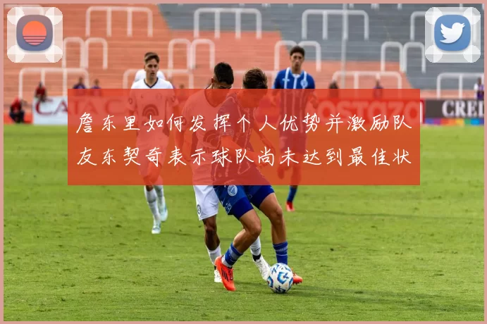 詹东里如何发挥个人优势并激励队友东契奇表示球队尚未达到最佳状态