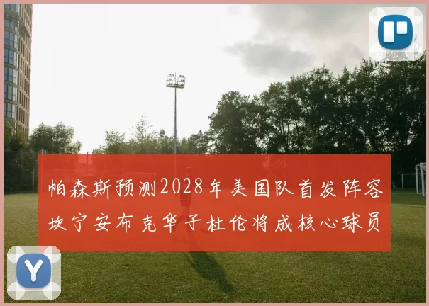 帕森斯预测2028年美国队首发阵容坎宁安布克华子杜伦将成核心球员