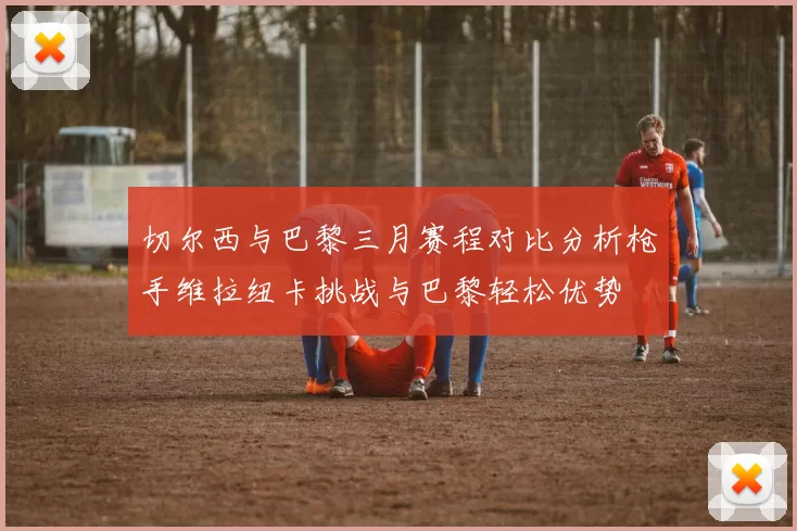 切尔西与巴黎三月赛程对比分析枪手维拉纽卡挑战与巴黎轻松优势