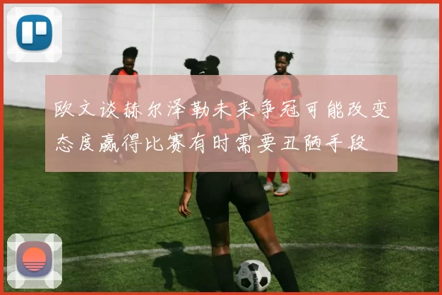 欧文谈赫尔泽勒未来争冠可能改变态度赢得比赛有时需要丑陋手段