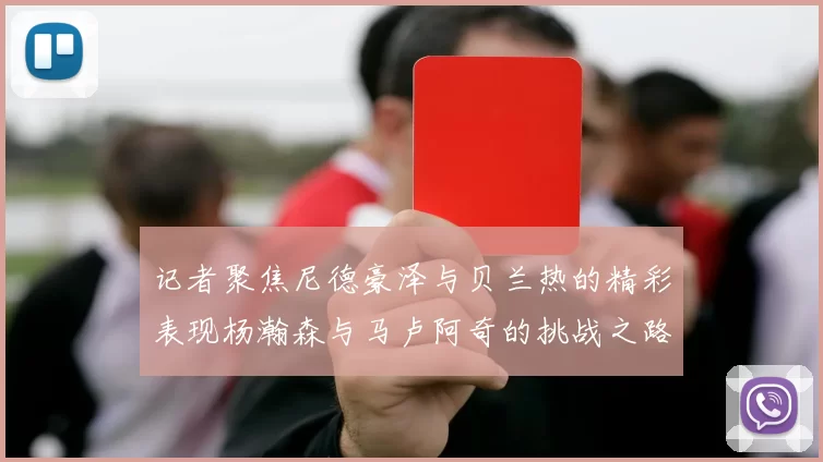 记者聚焦尼德豪泽与贝兰热的精彩表现杨瀚森与马卢阿奇的挑战之路依旧艰难