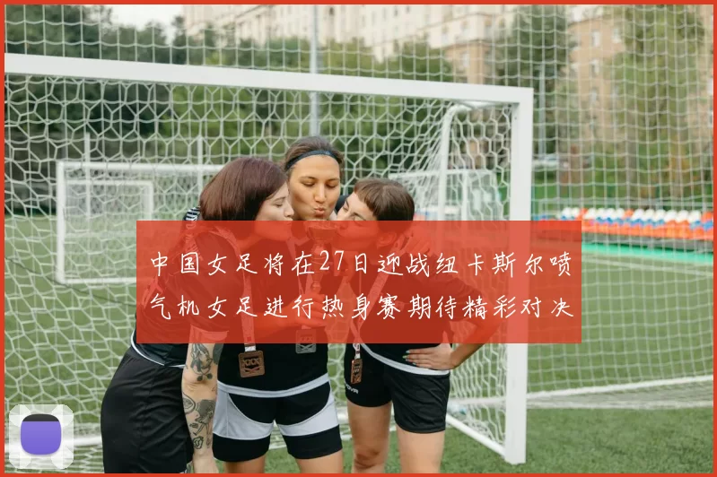 中国女足将在27日迎战纽卡斯尔喷气机女足进行热身赛期待精彩对决