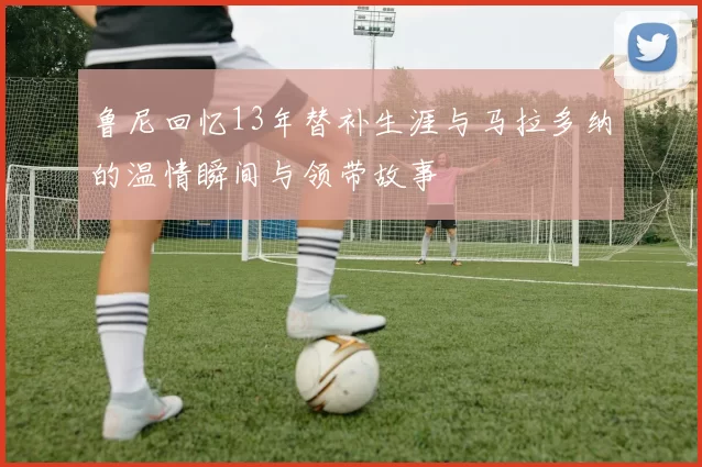 鲁尼回忆13年替补生涯与马拉多纳的温情瞬间与领带故事