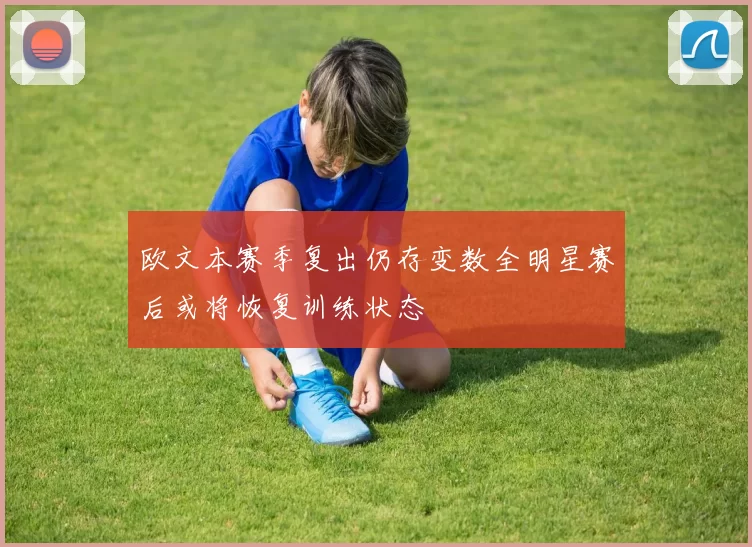 欧文本赛季复出仍存变数全明星赛后或将恢复训练状态