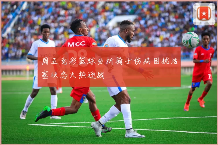 周五竞彩篮球分析骑士伤病困扰活塞状态火热迎战