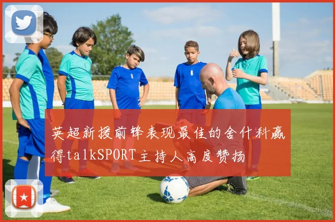 英超新援前锋表现最佳的舍什科赢得talkSPORT主持人高度赞扬