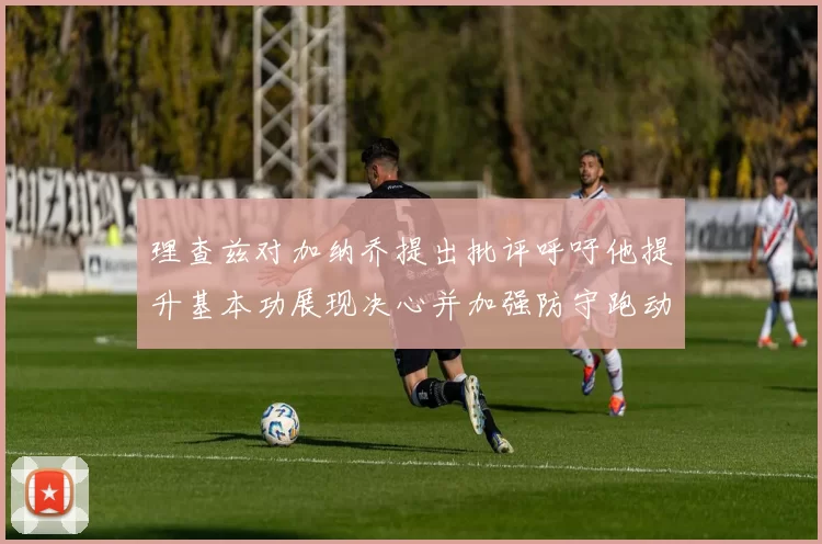 理查兹对加纳乔提出批评呼吁他提升基本功展现决心并加强防守跑动能力