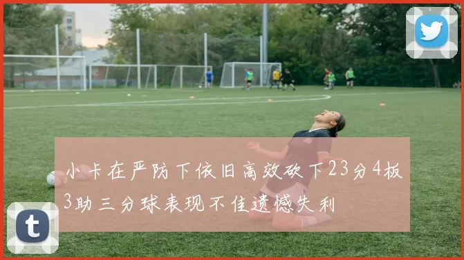 小卡在严防下依旧高效砍下23分4板3助三分球表现不佳遗憾失利