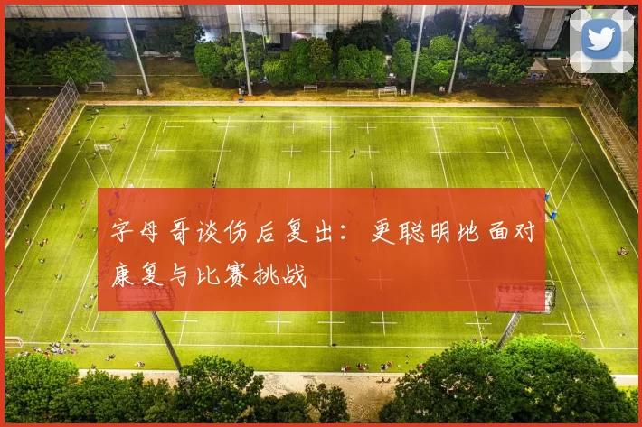 字母哥谈伤后复出：更聪明地面对康复与比赛挑战
