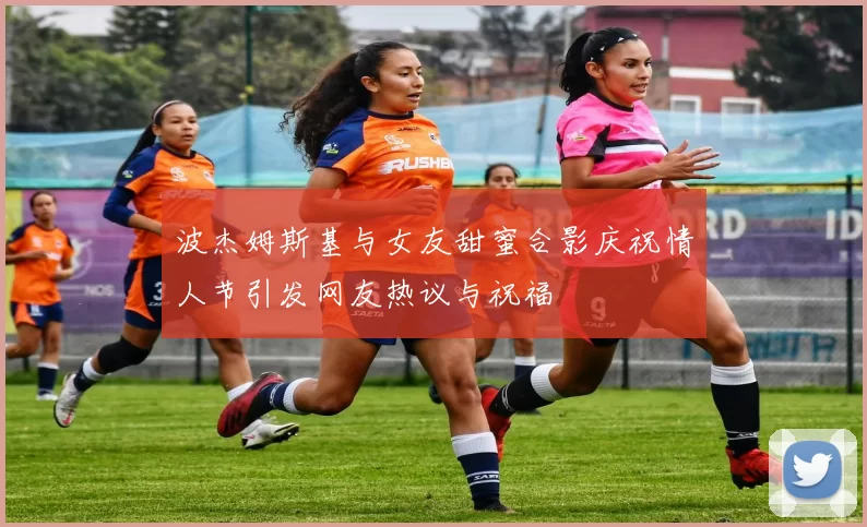 波杰姆斯基与女友甜蜜合影庆祝情人节引发网友热议与祝福