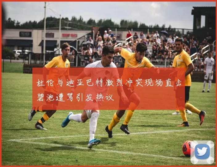 杜伦与迪亚巴特激烈冲突现场直击碧池遭骂引发热议
