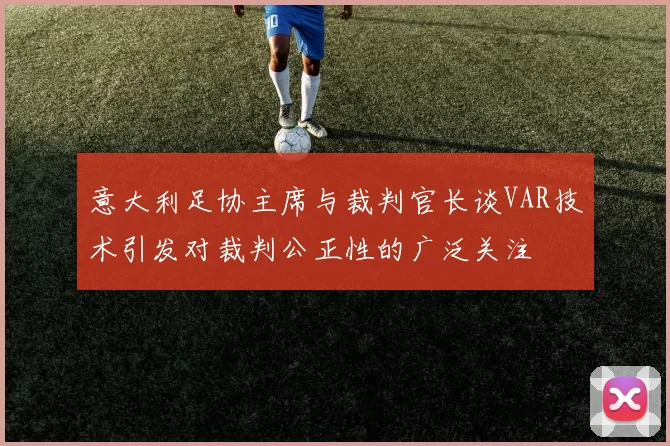 意大利足协主席与裁判官长谈VAR技术引发对裁判公正性的广泛关注