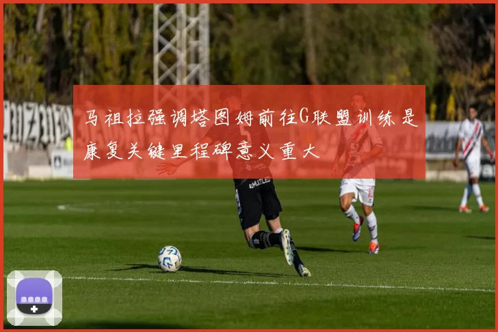马祖拉强调塔图姆前往G联盟训练是康复关键里程碑意义重大